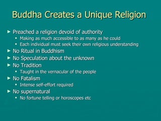 Buddha Creates a Unique Religion  Preached a religion devoid of authority  Making as much accessible to as many as he could  Each individual must seek their own religious understanding  No Ritual in Buddhism  No Speculation about the unknown  No Tradition Taught in the vernacular of the people  No Fatalism  Intense self-effort required  No supernatural  No fortune telling or horoscopes etc  