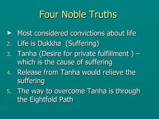 Four Noble Truths  Most considered convictions about life  Life is Dukkha  (Suffering) Tanha (Desire for private fulfillment ) – which is the cause of suffering  Release from Tanha would relieve the suffering  The way to overcome Tanha is through the Eightfold Path  