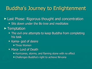 Buddha’s Journey to Enlightenment Last Phase: Rigorous thought and concentration Sits down under the Bo tree and meditates Temptation  The evil one attempts to keep Buddha from completing his task  Kama- god of desire  Three Women  Mara- Lord of Death  Hurricanes, storms, and flaming stone with no effect  Challenges Buddha’s right to achieve Nirvana  