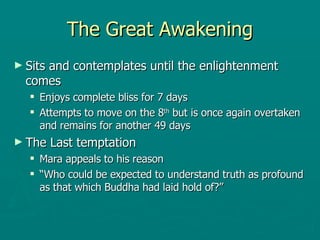 The Great Awakening Sits and contemplates until the enlightenment comes  Enjoys complete bliss for 7 days  Attempts to move on the 8 th  but is once again overtaken and remains for another 49 days  The Last temptation  Mara appeals to his reason  “ Who could be expected to understand truth as profound as that which Buddha had laid hold of?” 