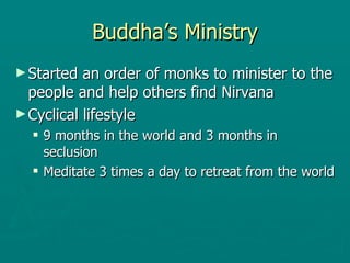 Buddha’s Ministry Started an order of monks to minister to the people and help others find Nirvana  Cyclical lifestyle 9 months in the world and 3 months in seclusion  Meditate 3 times a day to retreat from the world  