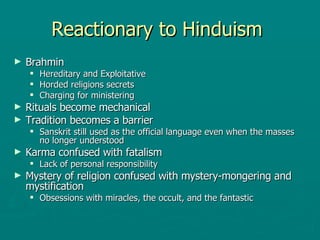 Reactionary to Hinduism  Brahmin  Hereditary and Exploitative  Horded religions secrets Charging for ministering  Rituals become mechanical  Tradition becomes a barrier Sanskrit still used as the official language even when the masses no longer understood Karma confused with fatalism  Lack of personal responsibility  Mystery of religion confused with mystery-mongering and mystification  Obsessions with miracles, the occult, and the fantastic  