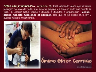 “Haz eso y vivirás”... versículo 28.
                                 28            Está indicando Jesús que el saber
teológico no sirve de nada, si el amor al prójimo y a Dios no es lo que orienta la
vida. El escriba había venido a discutir, a disputar, a argumentar. Jesús
busca hacerle funcionar el corazón para que no se quede en la ley y
avance hasta la misericordia.
 