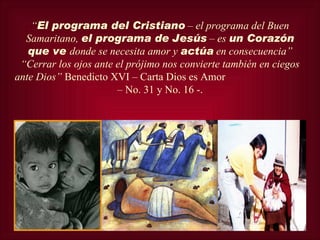 “El programa del Cristiano – el programa del Buen
  Samaritano, el programa de Jesús – es un Corazón
   que ve donde se necesita amor y actúa en consecuencia”
 “Cerrar los ojos ante el prójimo nos convierte también en ciegos
ante Dios” Benedicto XVI – Carta Dios es Amor
                       – No. 31 y No. 16 -.
 