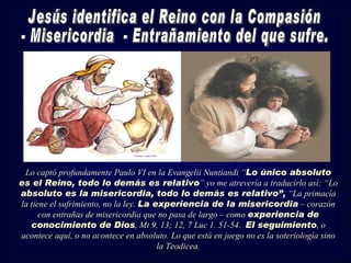 Lo captó profundamente Paulo VI en la Evangelii Nuntiandi “Lo único absoluto
es el Reino, todo lo demás es relativo” yo me atrevería a traducirlo así: “Lo
absoluto es la misericordia, todo lo demás es relativo”, “La primacía
la tiene el sufrimiento, no la ley. La experiencia de la misericordia – corazón
      con entrañas de misericordia que no pasa de largo – como experiencia de
   conocimiento de Dios, Mt 9, 13; 12, 7 Luc 1. 51-54. El seguimiento, o
acontece aquí, o no acontece en absoluto. Lo que está en juego no es la soteriología sino
                                        la Teodicea.
 