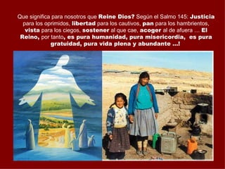 Que significa para nosotros que Reine Dios? Según el Salmo 145: Justicia
  para los oprimidos, libertad para los cautivos, pan para los hambrientos,
   vista para los ciegos, sostener al que cae, acoger al de afuera … El
 Reino, por tanto, es pura humanidad, pura misericordia, es pura
             gratuidad, pura vida plena y abundante …!
 