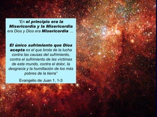 “En el principio era la
 Misericordia y la Misericordia
era Dios y Dios era Misericordia …


El único sufrimiento que Dios
 acepta es el que brota de la lucha
  contra las causas del sufrimiento,
 contra el sufrimiento de las víctimas
  de este mundo, contra el dolor, la
desgracia y la humillación de los más
          pobres de la tierra”
      Evangelio de Juan 1, 1-3
 
