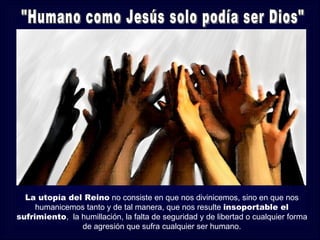 La utopía del Reino no consiste en que nos divinicemos, sino en que nos
     humanicemos tanto y de tal manera, que nos resulte insoportable el
sufrimiento, la humillación, la falta de seguridad y de libertad o cualquier forma
                de agresión que sufra cualquier ser humano.
 
