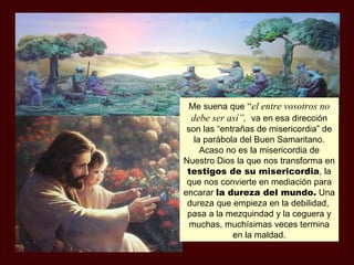 Me suena que “el entre vosotros no
  debe ser así”, va en esa dirección
 son las “entrañas de misericordia” de
   la parábola del Buen Samaritano.
     Acaso no es la misericordia de
Nuestro Dios la que nos transforma en
 testigos de su misericordia, la
 que nos convierte en mediación para
encarar la dureza del mundo. Una
 dureza que empieza en la debilidad,
 pasa a la mezquindad y la ceguera y
  muchas, muchísimas veces termina
             en la maldad.
 