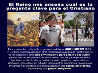 Para nosotros los cristianos la pregunta clave debe ser QUIÉN SUFRE? Mt 25,
31-46. Es la “memoria passionis” como rememoración cristiana de Nuestro Dios. Si
 no nos queda en el alma sitio privilegiado y claro para los que sufren
  para los que cada noche se acuestan sin comer, para los que se pudren en los
    hospitales, en las cárceles, en los barrios de la periferia es porque estamos
satisfechos, porque tenemos cubiertas todas nuestras aspiraciones y no podemos
 olvidar que ni el Evangelio, ni la espiritualidad son para gentes satisfechas,
                     mucho menos para gentes arrogantes.
 