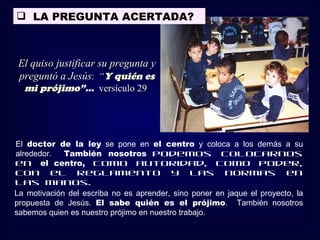  LA PREGUNTA ACERTADA?



El quiso justificar su pregunta y
preguntó a Jesús: “Y quién es
  mi prójimo”... versículo 29




El doctor de la ley se pone en el centro y coloca a los demás a su
alrededor.   También nosotros podemos colocarnos
en el centro, como autoridad, como poder,
con el reglamento y las normas en
las manos.
La motivación del escriba no es aprender, sino poner en jaque el proyecto, la
propuesta de Jesús. El sabe quién es el prójimo. También nosotros
sabemos quien es nuestro prójimo en nuestro trabajo.
 