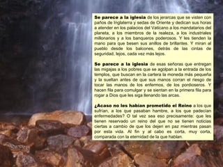 Se parece a la iglesia de los jerarcas que se visten con
paños de Inglaterra y sedas de Oriente y dedican sus horas
a atender en los palacios del Vaticano a los mandatarios del
planeta, a los miembros de la realeza, a los industriales
millonarios y a los banqueros poderosos. Y les tienden la
mano para que besen sus anillos de brillantes. Y miran al
pueblo desde los balcones, detrás de las cintas de
seguridad, lejos, cada vez más lejos.

Se parece a la iglesia de esas señoras que entregan
las migajas a los pobres que se agolpan a la entrada de los
templos, que buscan en la cartera la moneda más pequeña
y la sueltan antes de que sus manos corran el riesgo de
tocar las manos de los enfermos, de los pordioseros. Y
hacen fila para comulgar y se sientan en la primera fila para
rogar a Dios que les siga llenando las arcas.

¿Acaso no les habían prometido el Reino a los que
sufrían, a los que pasaban hambre, a los que padecían
enfermedades? O tal vez sea eso precisamente: que les
tienen reservado un reino del que no se tienen noticias
ciertas a cambio de que los dejen en paz mientras pasan
por esta vida. Al fin y al cabo es corta, muy corta,
comparada con la eternidad de la que hablan.
 