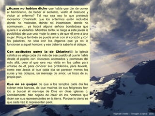 ¿Acaso no habían dicho que había que dar de comer
al hambriento, de beber al sediento, vestir al desnudo y
visitar al enfermo? Tal vez sea eso lo que pretende
monseñor Chiarinelli: que los enfermos estén recluidos
donde no molesten, donde no incomoden, donde no
conmuevan… ya habrá alguna señora bondadosa que
quiera ir a visitarlos. Mientras tanto, le niega a este joven la
posibilidad de que una mujer lo ame y de que él ame a una
mujer. Porque también se puede amar con el corazón y con
las palabras, no sólo con los órganos que ya no le
funcionan a aquel hombre: y eso debería saberlo el obispo.

Con actitudes como la de Chiarinelli, la iglesia
católica se aleja cada día más de ese pueblo al que le habla
desde el púlpito con discursos adornados y promesas del
más allá, pero al que rara vez visita en las calles para
untarse de él, para conocer sus problemas, para llevarle,
como ese Jesús al que cada día se parecen menos los
curas y los obispos, un mensaje de amor, un trozo de su
propio pan.

Que no se quejen de que a los templos cada día les
sobran más bancas, de que muchos de sus feligreses han
ido a buscar el mensaje de Dios en otras iglesias o,
sencillamente, han dejado de creer en los hombres que
dicen ser sus representantes en la tierra. Porque lo cierto es
que cada vez lo representan peor.
 