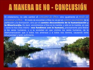 El cristianismo, no sólo cambió el concepto de Dios, sino igualmente el modo de
encontrar a Dios. El modo de encontrar a Dios no va por el camino ascendente de la
perfección y la divinización, sino por el camino descendente de la humanización y
la Misericordia. Es decir, encontramos a Dios en la medida, y sólo en la medida, en que
- como lo hizo Dios mismo - nos fundimos con lo humano, precisamente para liberar
a los seres humanos, y a la sociedad en que vivimos los seres humanos, de la
deshumanización que a todos nos amenaza y a todos nos domina, causando tanta
inhumanidad y tanto sufrimiento.
 