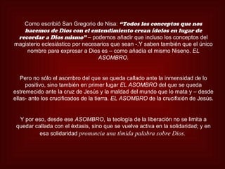 Como escribió San Gregorio de Nisa: “Todos los conceptos que nos
   hacemos de Dios con el entendimiento crean ídolos en lugar de
 recordar a Dios mismo” – podemos añadir que incluso los conceptos del
magisterio eclesiástico por necesarios que sean -.Y saben también que el único
    nombre para expresar a Dios es – como añadía el mismo Niseno. EL
                                 ASOMBRO.


   Pero no sólo el asombro del que se queda callado ante la inmensidad de lo
     positivo, sino también en primer lugar EL ASOMBRO del que se queda
estremecido ante la cruz de Jesús y la maldad del mundo que lo mata y – desde
ellas- ante los crucificados de la tierra. EL ASOMBRO de la crucifixión de Jesús.


  Y por eso, desde ese ASOMBRO, la teología de la liberación no se limita a
 quedar callada con el éxtasis, sino que se vuelve activa en la solidaridad; y en
          esa solidaridad pronuncia una tímida palabra sobre Dios.
 
