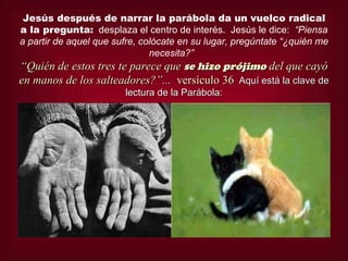 Jesús después de narrar la parábola da un vuelco radical
a la pregunta: desplaza el centro de interés. Jesús le dice: “Piensa
a partir de aquel que sufre, colócate en su lugar, pregúntate “¿quién me
                               necesita?”
“Quién de estos tres te parece que se hizo prójimo del que cayó
en manos de los salteadores?”... versículo 36 Aquí está la clave de
                        lectura de la Parábola:
 