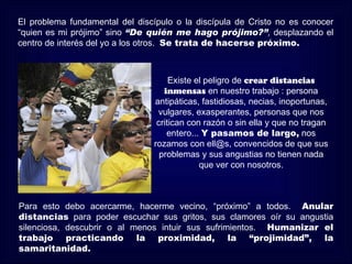 El problema fundamental del discípulo o la discípula de Cristo no es conocer
“quien es mi prójimo” sino “De quién me hago prójimo?”, desplazando el
centro de interés del yo a los otros. Se trata de hacerse próximo.



                                     Existe el peligro de crear distancias
                                   inmensas en nuestro trabajo : persona
                                antipáticas, fastidiosas, necias, inoportunas,
                                 vulgares, exasperantes, personas que nos
                                 critican con razón o sin ella y que no tragan
                                    entero... Y pasamos de largo, nos
                                rozamos con ell@s, convencidos de que sus
                                  problemas y sus angustias no tienen nada
                                             que ver con nosotros.



Para esto debo acercarme, hacerme vecino, “próximo” a todos. Anular
distancias para poder escuchar sus gritos, sus clamores oír su angustia
silenciosa, descubrir o al menos intuir sus sufrimientos. Humanizar el
trabajo practicando la proximidad, la “projimidad”, la
samaritanidad.
 