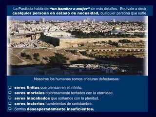 La Parábola habla de “un hombre o mujer” sin más detalles. Equivale a decir
    cualquier persona en estado de necesidad, cualquier persona que sufre.




                Nosotros los humanos somos criaturas defectuosas:

    seres finitos que piensan en el infinito,
    seres mortales dolorosamente tentados con la eternidad,
    seres inacabados que soñamos con la plenitud,
    seres inciertos hambrientos de certidumbre.
    Somos desesperadamente insuficientes.
 