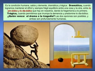 Es la condición humana, sabia y demente, dramática y trágica. Dramática, cuando
logramos mantener el difícil y siempre frágil equilibrio entre una cosa y la otra, entre lo
   sim-bólico y lo dia-bólico que hay en nosotros, dando la hegemonía a lo primero.
  Trágica, cuando permitimos que irrumpa la demencia y predomine lo dia-bólico.
   ¿Quién vence: el drama o la tragedia? Las dos opciones son posibles, y
                          ambas son profundamente humanas.
 
