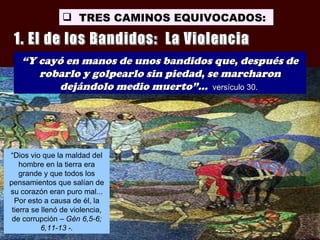  TRES CAMINOS EQUIVOCADOS:



   “Y cayó en manos de unos bandidos que, después de
      robarlo y golpearlo sin piedad, se marcharon
         dejándolo medio muerto”... versículo 30.




“Dios vio que la maldad del
    hombre en la tierra era
    grande y que todos los
pensamientos que salían de
su corazón eran puro mal...
  Por esto a causa de él, la
 tierra se llenó de violencia,
 de corrupción – Gén 6,5-6;
           6,11-13 -.
 
