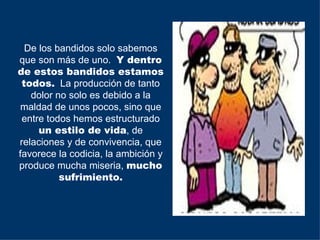 De los bandidos solo sabemos
que son más de uno. Y dentro
de estos bandidos estamos
 todos. La producción de tanto
   dolor no solo es debido a la
 maldad de unos pocos, sino que
 entre todos hemos estructurado
     un estilo de vida, de
relaciones y de convivencia, que
favorece la codicia, la ambición y
produce mucha miseria, mucho
          sufrimiento.
 