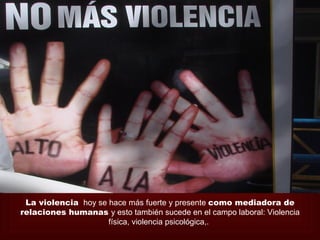 La violencia hoy se hace más fuerte y presente como mediadora de
relaciones humanas y esto también sucede en el campo laboral: Violencia
                     física, violencia psicológica,.
 