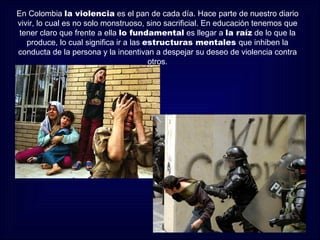 En Colombia la violencia es el pan de cada día. Hace parte de nuestro diario
vivir, lo cual es no solo monstruoso, sino sacrificial. En educación tenemos que
 tener claro que frente a ella lo fundamental es llegar a la raíz de lo que la
   produce, lo cual significa ir a las estructuras mentales que inhiben la
conducta de la persona y la incentivan a despejar su deseo de violencia contra
                                        otros.
 