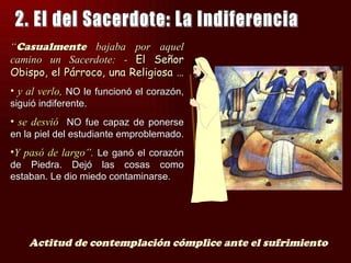 “Casualmente bajaba por aquel
camino un Sacerdote: - El Señor
Obispo, el Párroco, una Religiosa …
• y al verlo, NO le funcionó el corazón,
siguió indiferente.
• se desvió NO fue capaz de ponerse
en la piel del estudiante emproblemado.
•Y pasó de largo”. Le ganó el corazón
de Piedra. Dejó las cosas como
estaban. Le dio miedo contaminarse.




    Actitud de contemplación cómplice ante el sufrimiento
 