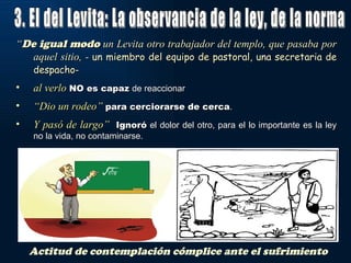 “De igual modo un Levita otro trabajador del templo, que pasaba por
   aquel sitio, - un miembro del equipo de pastoral, una secretaria de
   despacho-
•   al verlo NO es capaz de reaccionar
•   “Dio un rodeo” para cerciorarse de cerca.
•   Y pasó de largo” Ignoró el dolor del otro, para el lo importante es la ley
    no la vida, no contaminarse.




    Actitud de contemplación cómplice ante el sufrimiento
 