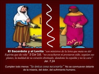 El Sacerdote y el Levita “son ministros de la letra que mata no del
Espíritu que da vida” 2 Cor 3,6. “no escucharon ni prestaron oído, seguían sus
 planes, la maldad de su corazón obstinado, dandome la espalda y no la cara”
                                  Jer. 7,24
Cumplen todo menos “la única cosa necesaria” No se conmueven delante
                                        necesaria
              de la miseria, del dolor, del sufrimiento humano.
 