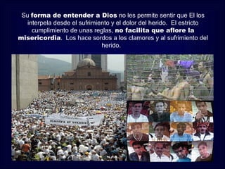 Su forma de entender a Dios no les permite sentir que El los
   interpela desde el sufrimiento y el dolor del herido. El estricto
     cumplimiento de unas reglas, no facilita que aflore la
misericordia. Los hace sordos a los clamores y al sufrimiento del
                              herido.
 