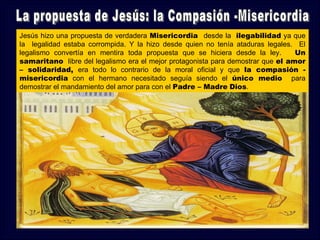Jesús hizo una propuesta de verdadera Misericordia desde la ilegabilidad ya que
la legalidad estaba corrompida. Y la hizo desde quien no tenía ataduras legales. El
legalismo convertía en mentira toda propuesta que se hiciera desde la ley.       Un
samaritano libre del legalismo era el mejor protagonista para demostrar que el amor
– solidaridad, era todo lo contrario de la moral oficial y que la compasión -
misericordia con el hermano necesitado seguía siendo el único medio para
demostrar el mandamiento del amor para con el Padre – Madre Dios.
 