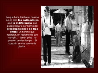 Lo que hace terrible el camino
no es solo los salteadores
  sino la indiferencia que
 puede llegar a ser homicida:
preocupaciones de tipo
     ritual: un horario que
 respetar, un reglamento que
   cumplir... tienen prisa no
  pueden perder tiempo. El
   corazón se nos vuelve de
             piedra.
 