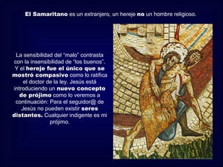 El Samaritano es un extranjero, un hereje no un hombre religioso.




 La sensibilidad del “malo” contrasta
con la insensibilidad de “los buenos”.
 Y el hereje fue el único que se
mostró compasivo como lo ratifica
     el doctor de la ley. Jesús está
introduciendo un nuevo concepto
   de prójimo como lo veremos a
 continuación: Para el seguidor@ de
    Jesús no pueden existir seres
distantes. Cualquier indigente es mi
                prójimo.
 