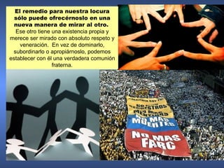 El remedio para nuestra locura
  sólo puede ofrecérnoslo en una
  nueva manera de mirar al otro.
  Ese otro tiene una existencia propia y
merece ser mirado con absoluto respeto y
    veneración. En vez de dominarlo,
 subordinarlo o apropiárnoslo, podemos
establecer con él una verdadera comunión
                 fraterna.
 