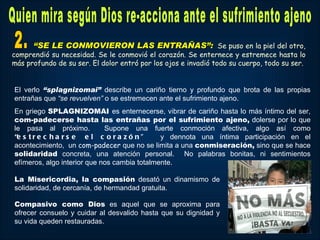 “SE LE CONMOVIERON LAS ENTRAÑAS”: Se puso en la piel del otro,
comprendió su necesidad. Se le conmovió el corazón. Se enternece y estremece hasta lo
más profundo de su ser. El dolor entró por los ojos e invadió todo su cuerpo, todo su ser.


El verlo “splagnizomai” describe un cariño tierno y profundo que brota de las propias
entrañas que “se revuelven” o se estremecen ante el sufrimiento ajeno.
En griego SPLAGNIZOMAI es enternecerse, vibrar de cariño hasta lo más íntimo del ser,
com-padecerse hasta las entrañas por el sufrimiento ajeno, dolerse por lo que
le pasa al próximo.          Supone una fuerte conmoción afectiva, algo así como
“e s t r e c h a r s e e l c o r a z ó n ”    y dennota una íntima participación en el
acontecimiento, un com-padecer que no se limita a una conmiseración, sino que se hace
solidaridad concreta, una atención personal. No palabras bonitas, ni sentimientos
efímeros, algo interior que nos cambia totalmente.

La Misericordia, la compasión desató un dinamismo de
solidaridad, de cercanía, de hermandad gratuita.

Compasivo como Dios es aquel que se aproxima para
ofrecer consuelo y cuidar al desvalido hasta que su dignidad y
su vida queden restauradas.
 