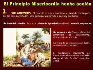 “SE ACERCÓ”: El corazón le puso a funcionar el sentido común para
dar los pasos acertados, para priorizar en su vida lo que hay que hacer.


Se bajó del caballo: Se puso en plano de igualdad con el herido, rompió esquemas.



                                               Se acercó a el: El amor eficaz del
                                               samaritano      es     acercamiento,
                                               descubrimiento, eficacia.

                                               Se trata de un colocarse en su lugar,
                                               un hacerse vida concreta.


                                               El    fundamental    movimiento     de
                                               liberación en el samaritano es el salir
                                               de si, el “dar la vida” como dice
                                               Jesús.
 