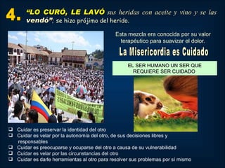 “LO CURÓ, LE LAVÓ sus heridas con aceite y vino y se las
       vendó”; se hizo prójimo del herido.
                                              Esta mezcla era conocida por su valor
                                                terapéutico para suavizar el dolor.



                                                   EL SER HUMANO UN SER QUE
                                                     REQUIERE SER CUIDADO




 Cuidar es preservar la identidad del otro
 Cuidar es velar por la autonomía del otro, de sus decisiones libres y
  responsables
 Cuidar es preocuparse y ocuparse del otro a causa de su vulnerabilidad
 Cuidar es velar por las circunstancias del otro
 Cuidar es darle herramientas al otro para resolver sus problemas por sí mismo
 