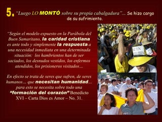 “Luego LO MONTÓ sobre su propia cabalgadura”... Se hizo cargo
                                 de su sufrimiento.


“Según el modelo expuesto en la Parábola del
 Buen Samaritano, la caridad cristiana
es ante todo y simplemente la respuesta a
una necesidad inmediata en una determinada
    situación: los hambrientos han de ser
saciados, los desnudos vestidos, los enfermos
    atendidos, los prisioneros visitados…

En efecto se trata de seres que sufren, de seres
humanos… que necesitan humanidad…
     para esto se necesita sobre todo una
  “formación del corazón” Benedicto
     XVI – Carta Dios es Amor – No. 31.
 