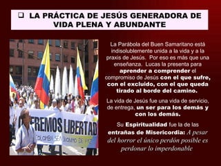  LA PRÁCTICA DE JESÚS GENERADORA DE
       VIDA PLENA Y ABUNDANTE

                    La Parábola del Buen Samaritano está
                    indisolublemente unida a la vida y a la
                  praxis de Jesús. Por eso es más que una
                     enseñanza. Lucas la presenta para
                        aprender a comprender el
                 compromiso de Jesús con el que sufre,
                  con el excluido, con el que queda
                      tirado al borde del camino.
                 La vida de Jesús fue una vida de servicio,
                 de entrega, un ser para los demás y
                             con los demás.
                     Su Espiritualidad fue la de las
                  entrañas de Misericordia: A pesar
                 del horror el único perdón posible es
                      perdonar lo imperdonable
 