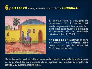 “LO LLEVÓ a una posada donde acabó de CUIDARLO”.



                                        Es el viaje hacia la vida, pues de
                                        permanecer allí, la víctima del
                                        asalto seguramente habría muerto.
                                        Este viaje de la muerte a la vida es
                                        el resumen de la existencia
                                        cristiana.– Rom 7, 20-24.

                                        “Y cuidó de él” Sintetiza la obra
                                        de Cristo.       Su práctica debe
                                        constituir el tipo de acción del
                                        Cristiano en el mundo.



No se trata de conducir al hombre al culto, cuanto de revelarle la dimensión
de su profundidad para sanarlo de su egoísmo, sus miedos, su orgullo, su
pereza y su avaricia, su ambición...
 