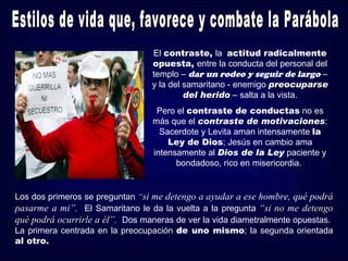 El contraste, la actitud radicalmente
                                 opuesta, entre la conducta del personal del
                                 templo – dar un rodeo y seguir de largo –
                                 y la del samaritano - enemigo preocuparse
                                          del herido – salta a la vista.
                                  Pero el contraste de conductas no es
                                 más que el contraste de motivaciones:
                                   Sacerdote y Levita aman intensamente la
                                     Ley de Dios; Jesús en cambio ama
                                 intensamente al Dios de la Ley paciente y
                                       bondadoso, rico en misericordia.


Los dos primeros se preguntan “si me detengo a ayudar a ese hombre, qué podrá
pasarme a mi”. El Samaritano le da la vuelta a la pregunta “si no me detengo
qué podrá ocurrirle a él”. Dos maneras de ver la vida diametralmente opuestas.
La primera centrada en la preocupación de uno mismo; la segunda orientada
al otro.
 