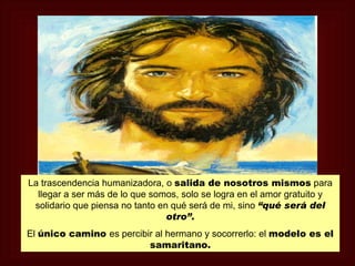 La trascendencia humanizadora, o salida de nosotros mismos para
  llegar a ser más de lo que somos, solo se logra en el amor gratuito y
 solidario que piensa no tanto en qué será de mi, sino “qué será del
                                 otro”.
El único camino es percibir al hermano y socorrerlo: el modelo es el
                          samaritano.
 