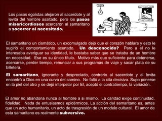 Los pasos egoístas alejaron al sacerdote y al
 levita del hombre asaltado, pero los pasos
 misericordiosos acercaron al samaritano
 a socorrer al necesitado.


El samaritano un cismático, un excomulgado dejó que el corazón hablara y esto le
sugirió el comportamiento acertado. Un desconocido? Pero a el no le
interesaba averiguar su identidad, le bastaba saber que se trataba de un hombre
en necesidad. Ese es su único título. Motivo más que suficiente para detenerse,
acercarse, perder tiempo, renunciar a sus programas de viaje y sacar plata de su
billetera.
El samaritano, ignorante y despreciado, contrario al sacerdote y al levita
encontró a Dios en una curva del camino. No faltó a la cita decisiva. Supo ponerse
en la piel del otro y se dejó interpelar por El, aceptó el contratiempo, la variación.


El amor no abandona nunca al hombre a si mismo. La caridad exige continuidad,
fidelidad. Nada de entusiasmos epidérmicos. La acción del samaritano es, antes
que un acto humanitario, un acto de trasgresión de un modelo cultural. El amor de
esta samaritano es realmente subversivo.
 