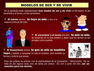 MODELOS DE SER Y DE VIVIR
 En la parábola están representados tres modos de ser y de vivir: el del ladrón, el del
sacerdote y el levita y el del samaritano.

 El ladrón piensa: lo      tuyo es mío y vive a la
espera continua del robo.




                             El sacerdote y el levita piensan: lo mío es mío,
                            se encierran en lo que poseen y dejan que los demás se las
                            arreglen como puedan.



 El Samaritano piensa:     lo que es mío es también
tuyo   y reparte y comparte no sólo el corázón, sino también su
tiempo y todo lo que posee.

Para ser prójimo es preciso vivir la espiritualidad de la Compasión – Misericordia. No se
trata de dar alguna cosa, sino de darse por entero. Es vivir a partir del otro, ser un
maestro para los demás.
 