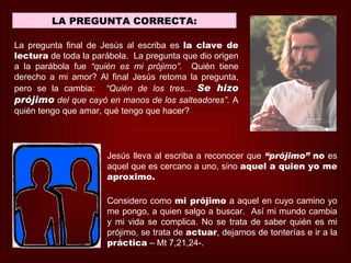 LA PREGUNTA CORRECTA:

La pregunta final de Jesús al escriba es la clave de
lectura de toda la parábola. La pregunta que dio origen
a la parábola fue “quién es mi prójimo”. Quién tiene
derecho a mi amor? Al final Jesús retoma la pregunta,
pero se la cambia: “Quién de los tres... Se hizo
prójimo del que cayó en manos de los salteadores”. A
quién tengo que amar, qué tengo que hacer?




                      Jesús lleva al escriba a reconocer que “prójimo” no es
                      aquel que es cercano a uno, sino aquel a quien yo me
                      aproximo.

                      Considero como mi prójimo a aquel en cuyo camino yo
                      me pongo, a quien salgo a buscar. Así mi mundo cambia
                      y mi vida se complica. No se trata de saber quién es mi
                      prójimo, se trata de actuar, dejarnos de tonterías e ir a la
                      práctica – Mt 7,21,24-.
 