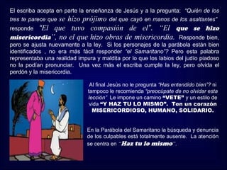 El escriba acepta en parte la enseñanza de Jesús y a la pregunta: “Quién de los
               se hízo prójimo del que cayó en manos de los asaltantes”
tres te parece que
responde “El que tuvo compasión de el”. “El que se hizo
misericordia”, no el que hizo obras de misericordia. Responde bien,
pero se ajusta nuevamente a la ley. Si los personajes de la parábola están bien
identificados , no era más fácil responder “el Samaritano”? Pero esta palabra
representaba una realidad impura y maldita por lo que los labios del judío piadoso
no la podían pronunciar. Una vez más el escriba cumple la ley, pero olvida el
perdón y la misericordia.

                               Al final Jesús no le pregunta “Has entendido bien”? ni
                              tampoco le recomienda “preocúpate de no olvidar esta
                              lección” Le impone un camino “VETE” y un estilo de
                               vida “Y HAZ TU LO MISMO”. Ten un corazón
                                MISERICORDIOSO, HUMANO, SOLIDARIO.


                              En la Parábola del Samaritano la búsqueda y denuncia
                              de los culpables está totalmente ausente. La atención
                              se centra en “Haz tu lo mismo”.
 