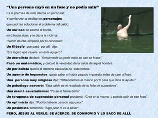 “Una persona cayó en un foso y no podía salir”
Es la premisa de este dilema en particular.
Y comienzan a desfilar los personajes
que podrían solucionar el problema del caído:
Un curioso se asomó al borde,
miró hacia abajo y le dijo a la víctima:
“Siento mucha simpatía por tu condición”.
Un filósofo que pasó por allí dijo:
“Era lógico que cayera en este agujero”.
Un moralista declaró: “Únicamente la gente mala se cae en fosos”
Pasó un matemático, y calculó la velocidad de la caída de aquel hombre.
Un periodista quería el derecho exclusivo de esta noticia.
Un agente de impuestos quiso saber si había pagado impuesto antes de caer al foso.
Una persona muy religiosa dijo: “!Ofreceremos el rosario por ti para que Dios te ayude!”.
Un psicólogo aseveró: “Esta caída es el resultado de tu falta de autoestima”.
Una mamá asustadísima: “Yo se lo había dicho”
Un terapeuta de superación personal proclamó: “Cree en ti mismo, y podrás salir de ese foso”.
Un optimista dijo: “Podría haberle pasado algo peor”.
Un pesimista sentenció: “Algo peor te va a pasar” .
PERO, JESÚS AL VERLO, SE ACERCO, SE CONMOVIÓ Y LO SACÓ DE ALLÍ.
 