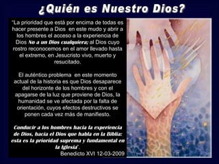 “La prioridad que está por encima de todas es
hacer presente a Dios en este mudo y abrir a
   los hombres el acceso a la experiencia de
  Dios No a un Dios cualquiera; al Dios cuyo
 rostro reconocemos en el amor llevado hasta
    el extremo, en Jesucristo vivo, muerto y
                  resucitado.

   El auténtico problema en este momento
 actual de la historia es que Dios desaparece
    del horizonte de los hombres y con el
 apagarse de la luz que proviene de Dios, la
  humanidad se ve afectada por la falta de
  orientación, cuyos efectos destructivos se
      ponen cada vez más de manifiesto.

 Conducir a los hombres hacia la experiencia
 de Dios, hacia el Dios que habla en la Biblia:
esta es la prioridad suprema y fundamental en
                   la Iglesia”.
                      Benedicto XVI 12-03-2009
 