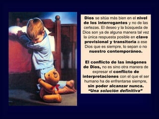 Dios se sitúa más bien en el nivel
de los interrogantes y no de las
certezas. El deseo y la búsqueda de
Dios son ya de alguna manera tal vez
la única respuesta posible en clave
 provisional y transitoria a ese
 Dios que es siempre, lo sepan o no
    nuestro contemporáneo.

  El conflicto de las imágenes
 de Dios, no es sino otra manera de
      expresar el conflicto de
interpretaciones con el que el ser
 humano ha de enfrentarse siempre,
   sin poder alcanzar nunca.
   “Una solución definitiva”
 